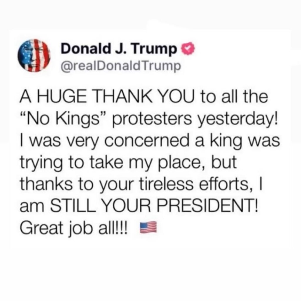 A HUGE THANK YOU to all the “No Kings” protesters yesterday!

I was very concerned a king was trying to take my place, but thanks to your tireless efforts, I am STILL YOUR PRESIDENT!