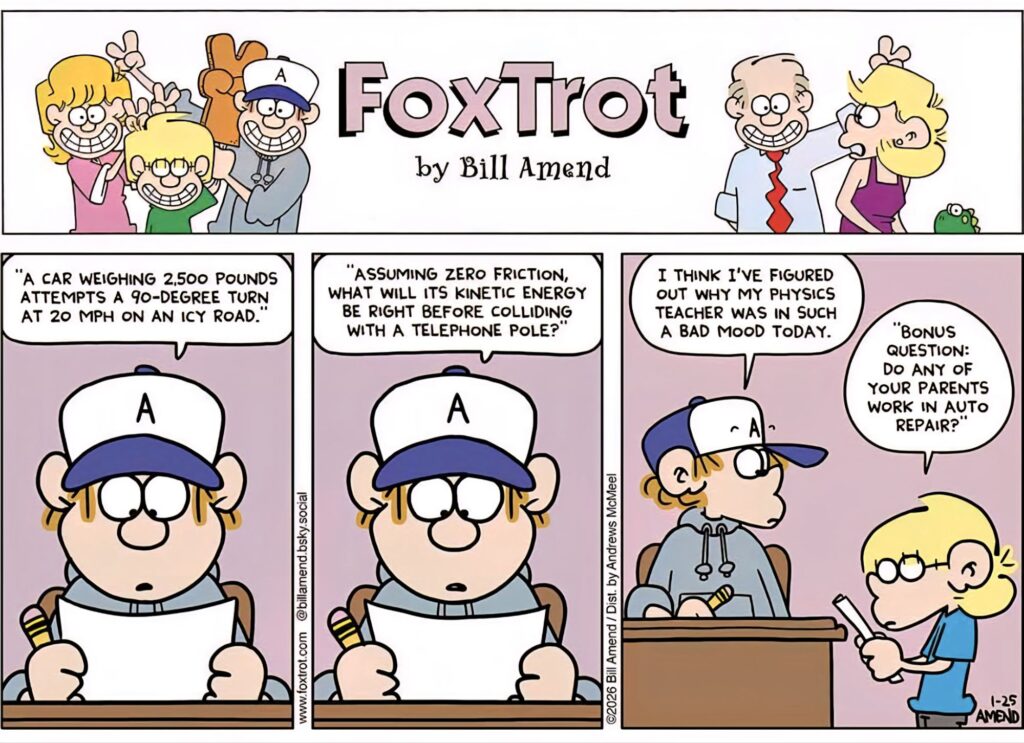 "A CAR WEIGHING 2,500 POUNDS ATTEMPTS A 90-DEGREE TURN AT 20 MPH ON AN ICY ROAD.
"ASSUMING ZERO FRICTION, WHAT WILL ITS KINETIC ENERGY BE RIGHT BEFORE COLLIDING WITH A TELEPHONE POLE?
I THINK I'VE FIGURED OUT WHY MY PHYSICS TEACHER WAS IN SUCH A BAD MOOD TODAY.
"BONUS QUESTION: DO ANY OF YOUR PARENTS WORK IN AUTO REPAIR?
www.foxtrot.com @billamend.bsky.social
©2026 Bill Amend / Dist. by Andrews McMeel